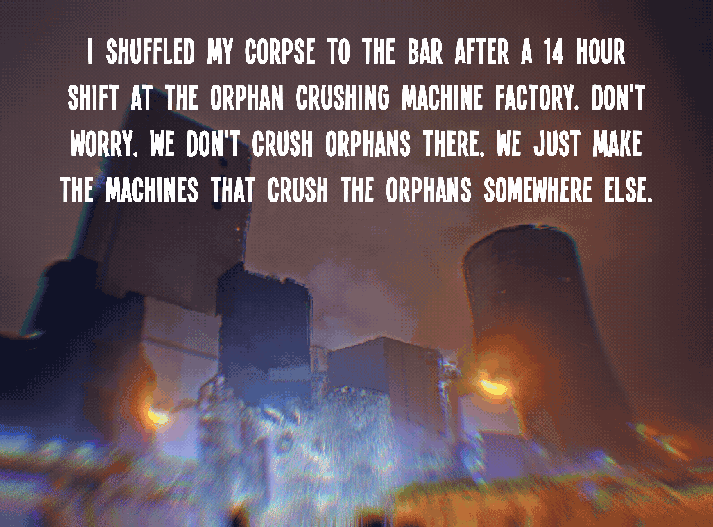 I shuffled my corpse to the bar after a 14 hour shift at the orphan crushing machine factory. Don't worry. We don't crush orphans there. We just make the machines that crush the orphans somewhere else.