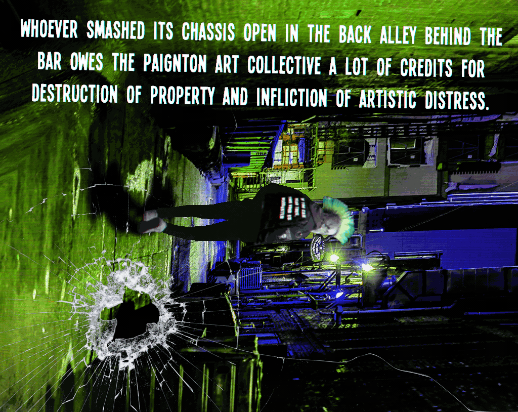 Whoever smashed its chassis open in the back alley behind the bar owes the Paignton Art Collective a lot of credits for destruction of property and infliction of artistic distress.