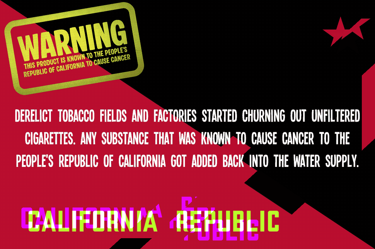 Derelict tobacco fields and factories started churning out unfiltered cigarettes. Any substance that was known to cause cancer to the People's Republic of California got added back into the water supply. 