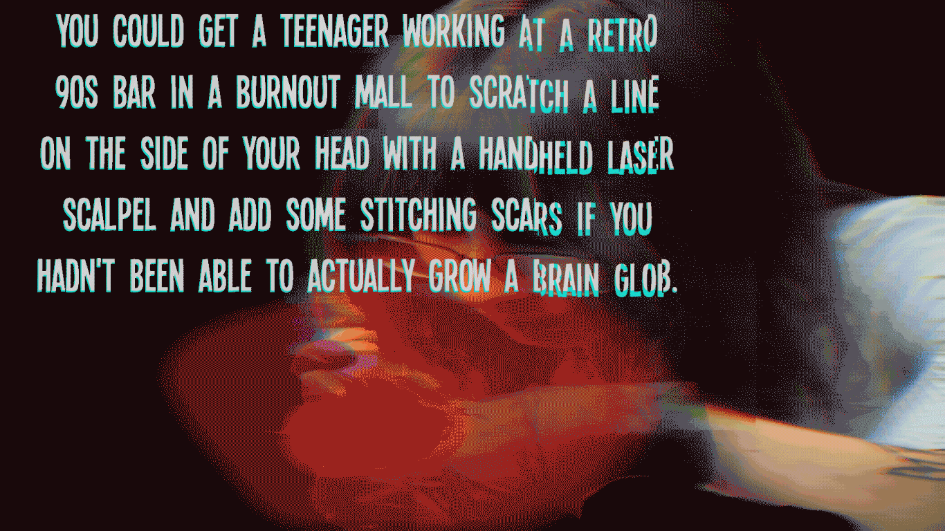 You could get a teenager working at a retro 90s bar in a burnout mall to scratch a line on the side of your head with a handheld laser scalpel and add some stitching scars if you hadn't been able to actually grow a brain glob.
