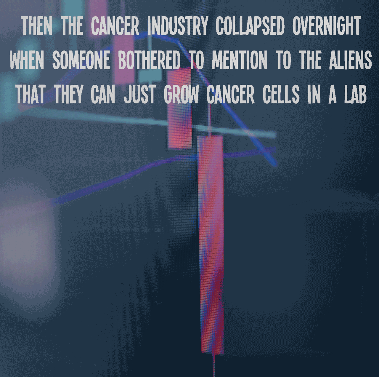Then the cancer industry collapsed overnight when someone bothered to mention to the aliens that they can just grow cancer cells in a lab