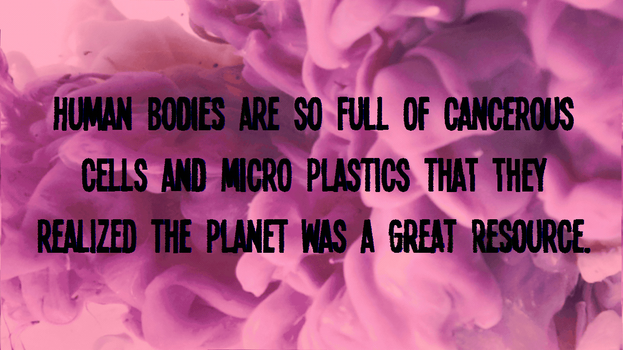 Human bodies are so full of cancerous cells and micro plastics that they realized the planet was a great resource. 